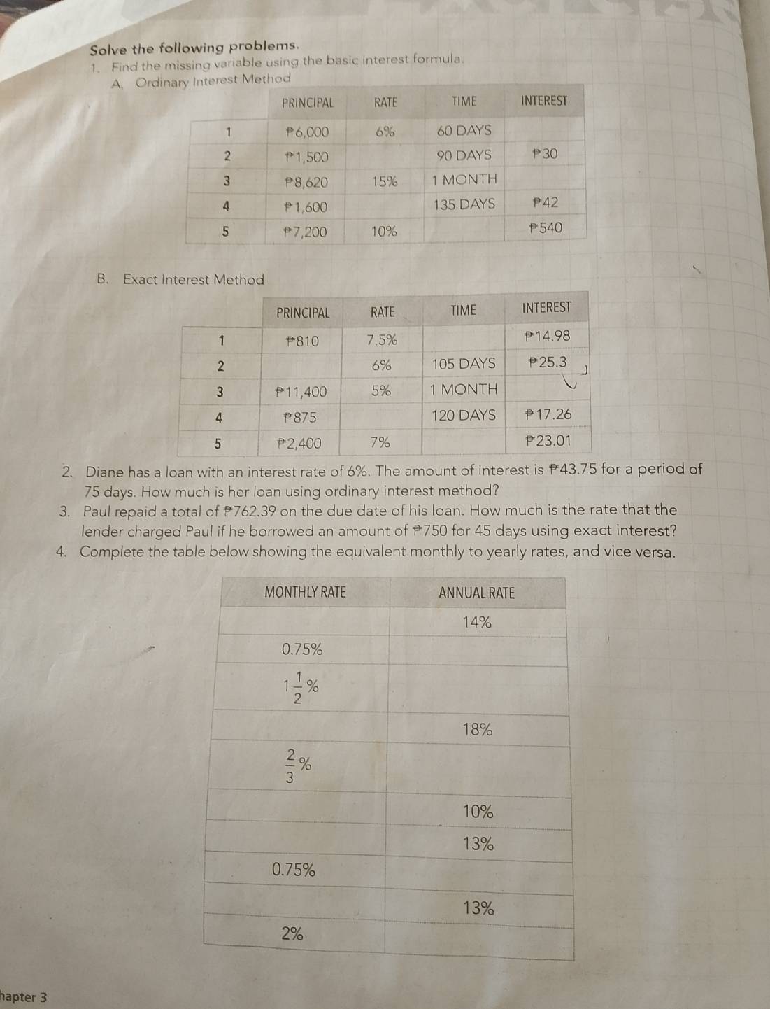 Solve the following problems.
1. Find the missing variable using the basic interest formula.
A. Or
B. Exact Interest Method
2. Diane has a loan with an interest rate of 6%. The amount of interest is 43.75 for a period of
75 days. How much is her loan using ordinary interest method?
3. Paul repaid a total of 762.39 on the due date of his loan. How much is the rate that the
lender charged Paul if he borrowed an amount of 750 for 45 days using exact interest?
4. Complete the table below showing the equivalent monthly to yearly rates, and vice versa.
hapter 3