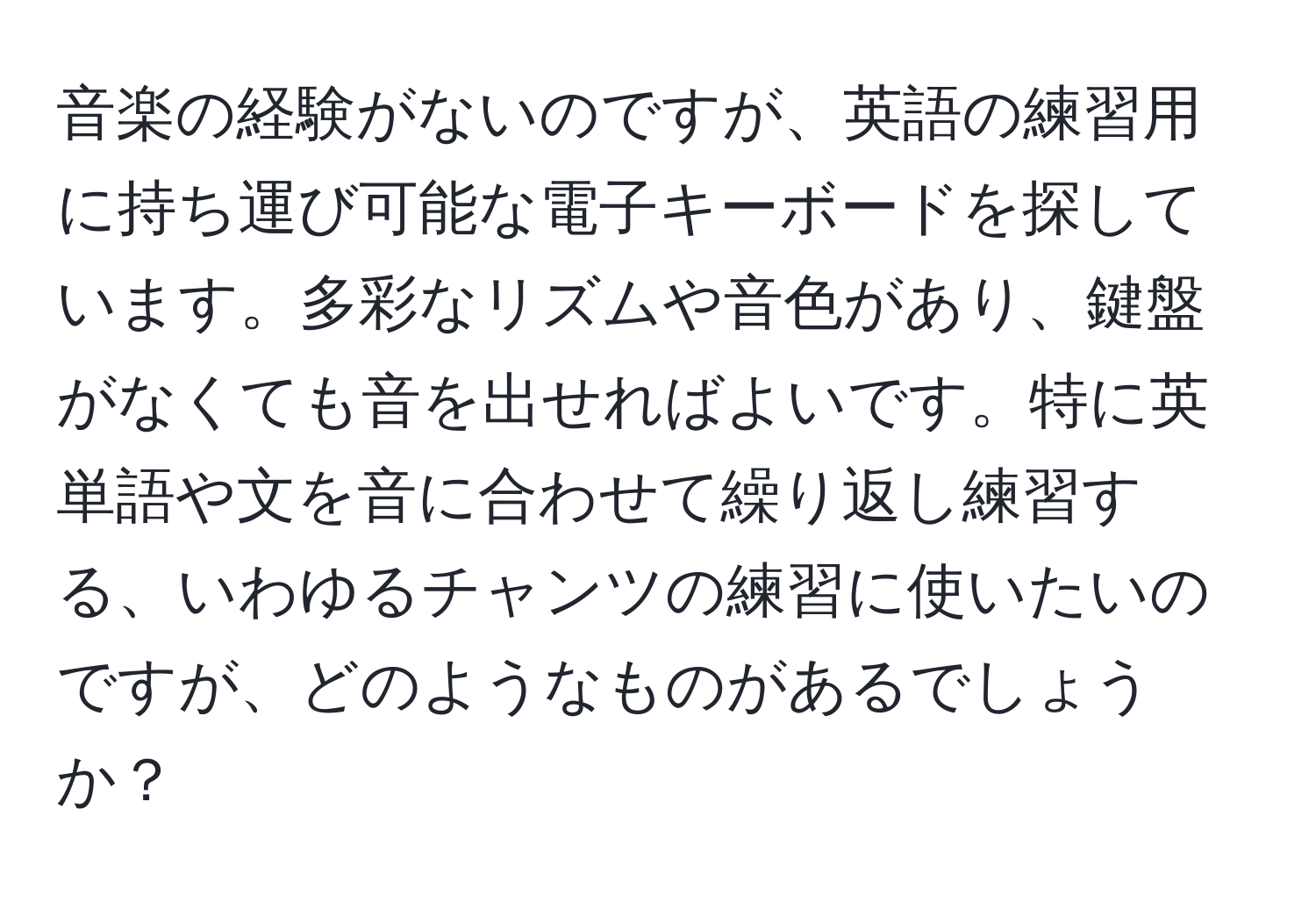 音楽の経験がないのですが、英語の練習用に持ち運び可能な電子キーボードを探しています。多彩なリズムや音色があり、鍵盤がなくても音を出せればよいです。特に英単語や文を音に合わせて繰り返し練習する、いわゆるチャンツの練習に使いたいのですが、どのようなものがあるでしょうか？