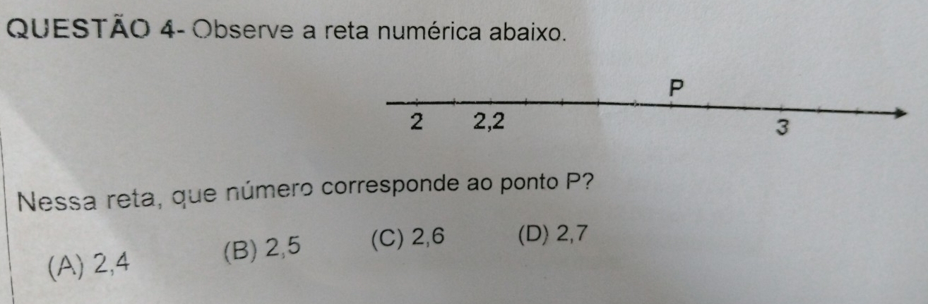 QUESTÃO 4- Observe a reta numérica abaixo.
Nessa reta, que número corresponde ao ponto P?
(A) 2, 4 (B) 2, 5 (C) 2, 6 (D) 2, 7