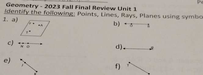 Pe 
Geometry - 2023 Fall Final Review Unit 1 
Identify the following: Points, Lines, Rays, Planes using symbo 
1. a) 
b) * ♂ 
c) N 0 
d) g
e) 
」 
f) T
K