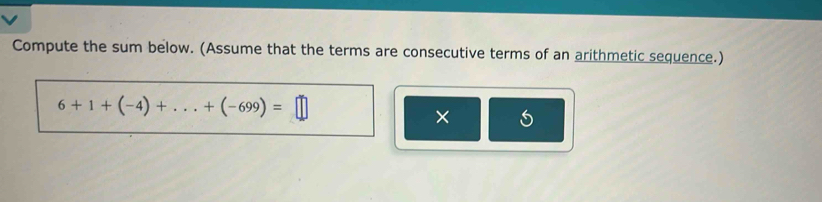 Compute the sum below. (Assume that the terms are consecutive terms of an arithmetic sequence.)
6+1+(-4)+...+(-699)=□
×