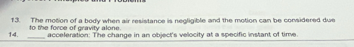 The motion of a body when air resistance is negligible and the motion can be considered due 
to the force of gravity alone. 
14. _acceleration: The change in an object's velocity at a specific instant of time.