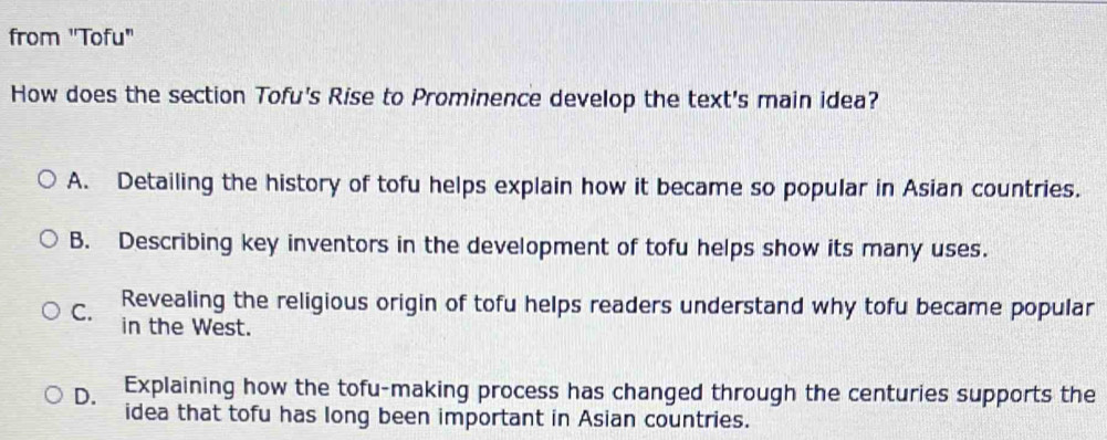 from "Tofu"
How does the section Tofu's Rise to Prominence develop the text's main idea?
A. Detailing the history of tofu helps explain how it became so popular in Asian countries.
B. Describing key inventors in the development of tofu helps show its many uses.
Revealing the religious origin of tofu helps readers understand why tofu became popular
C. in the West.
D. Explaining how the tofu-making process has changed through the centuries supports the
idea that tofu has long been important in Asian countries.