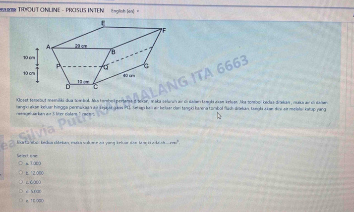 UINT TRYOUT ONLINE - PROSUS INTEN English (en) 
53
Kloset tersebut memiliki dua tombol. Jika tombol pertama ditekan, maka seluruh air di dalam tangki akan keluar. Jika tombol kedua ditekan , maka air di dalam
tangki akan keluar hingga permukaan air sejajar garis PQ. Setiap kali air keluar dari tangki karena tombol flush ditekan, tangki akan diisi air melalui katup yang
mengeluarkan air 3 liter dalam 1 menit.
Jika tombol kedua ditekan, maka volume air yang keluar dari tangki adalah cm^3. 
Select one:
a. 7.000
b. 12.000
c. 6.000
d. 5.000
e. 10.000