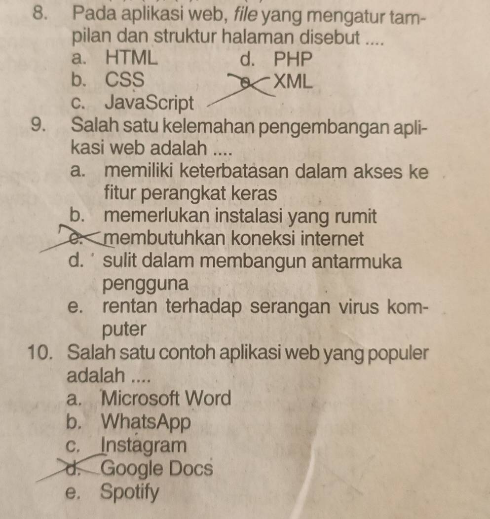 Pada aplikasi web, file yang mengatur tam-
pilan dan struktur halaman disebut ....
a. HTML d. PHP
b. CSS XML
c. JavaScript
9. Salah satu kelemahan pengembangan apli-
kasi web adalah ....
a. memiliki keterbatasan dalam akses ke
fitur perangkat keras
b. memerlukan instalasi yang rumit
e. membutuhkan koneksi internet
d. ' sulit dalam membangun antarmuka
pengguna
e. rentan terhadap serangan virus kom-
puter
10. Salah satu contoh aplikasi web yang populer
adalah ....
a. Microsoft Word
b. WhatsApp
c. Instagram
d. Google Docs
e. Spotify