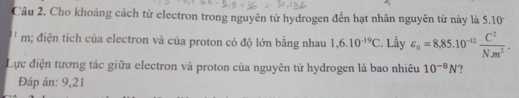 Cho khoảng cách từ electron trong nguyên tử hydrogen đến hạt nhân nguyên tử này là 5.101
' m; điện tích của electron và của proton có độ lớn bằng nhau 1,6.10^(-19)C. Lấy varepsilon _o=8,85.10^(-12) C^2/N^2 . 
Lực điện tương tác giữa electron và proton của nguyên tử hydrogen là bao nhiêu 10^(-8)N ? 
Đáp án: 9,21