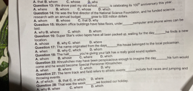 A. that B. whom C. whose D. who
Question 13: We drove past my old school,_ is celebrating its 100^n anniversary this year.
A. where B. whom C. whose D. which
Question 14: He was the first director of the National Science Foundation, and he funded science
research with an annual budget,_ grew to 500 million dollars.
A. whom B. whose C.. that D. why
Question 15: Modem office buildings have false floors, under_ computer and phone wires can be
laid. C. which D. whom
A. why B. where
Queation 16: Super Star's video tapes have all been packed up, waiting for the day _ he finds a new .
location
A. whose B. why C. when D. where
Question 17: The name originaled from the days _this house belonged to the local policeman.
A. when B. why C. which D. whom
Question 18: The hal_ you're giving your talk has a really good sound system.
A. whom B. whose C. where D. which _his turn would 
Question 22: Khrushchev may have been perspicacious enough to imagine the day
come and he would become Special Pensioner Khrushchev.
A. when B. where C. which
Question 27: The term track and field refers to athletic events D. why _include foot races and jumping and 
throwing events. D.where
A. of which
Question 28: That was the week B. that C. in which_
we booked our holiday.
A. why B. when C. where D. which
