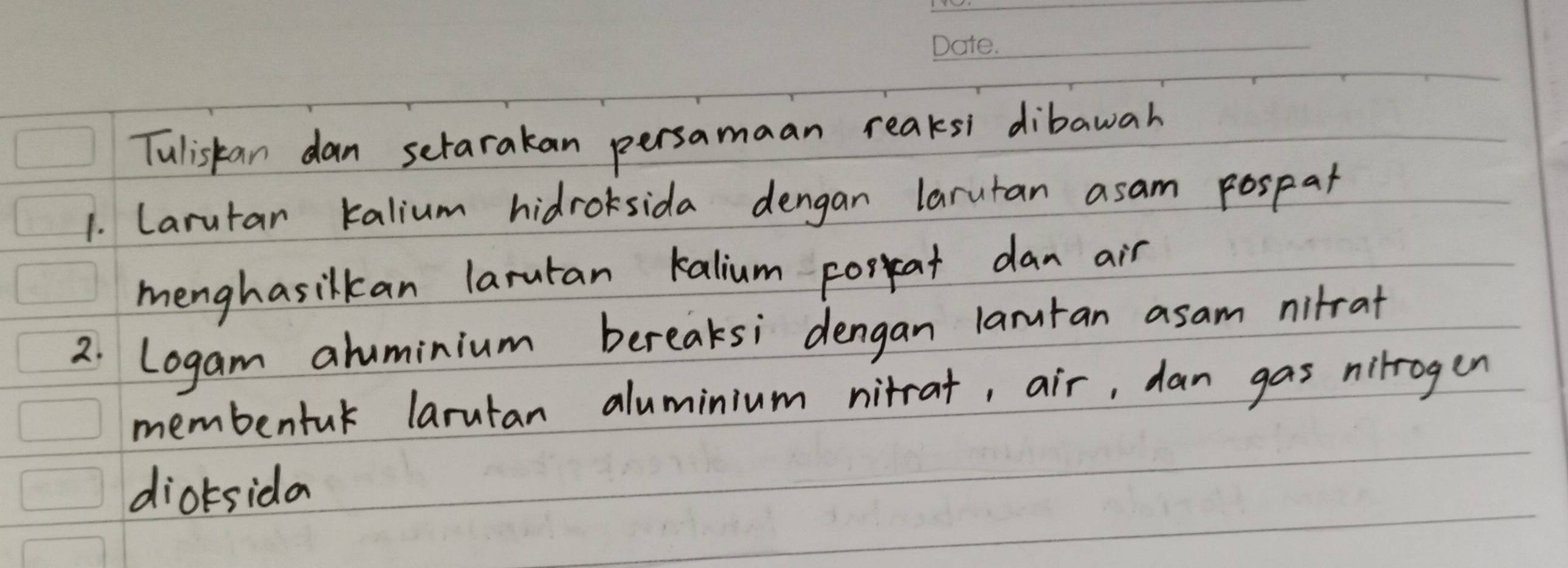 Tuliskan dan setarakan persamaan reaksi dibawah 
1. Larutar kalium hidrosida dengan larutan asam pospat 
menghasilkan larutan kalium porkat dan air 
2. Logam aluminium bereaksi dengan laruran asam nitrat 
membentuk larutan aluminium nitrat, air, dan gas nilrogen 
dioksida