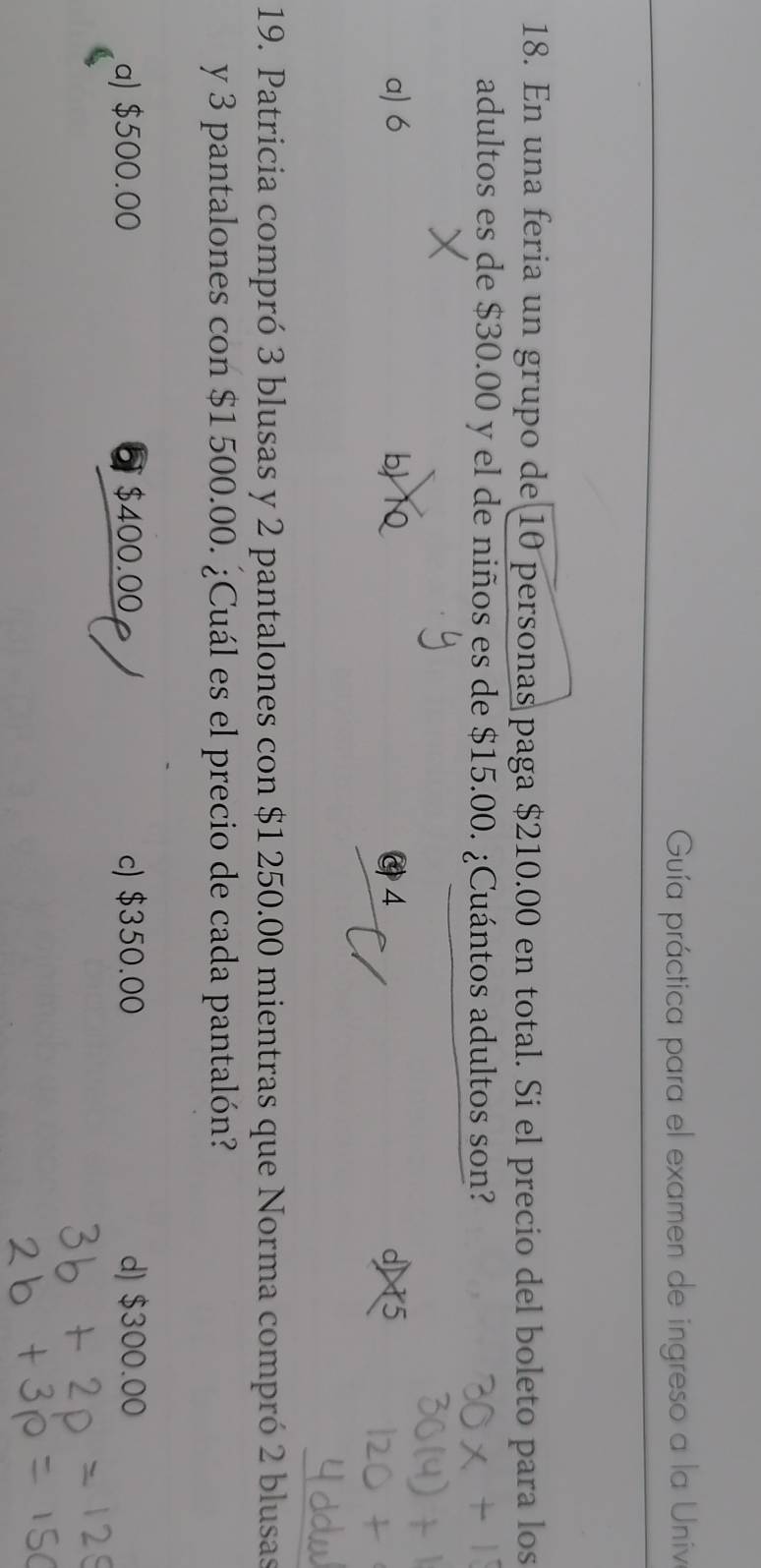 Guía práctica para el examen de ingreso a la Univa
18. En una feria un grupo de 10 personas paga $210.00 en total. Si el precio del boleto para los
adultos es de $30.00 y el de niños es de $15.00. ¿Cuántos adultos son?
a) 6 b C4 d) 5
19. Patricia compró 3 blusas y 2 pantalones con $1 250.00 mientras que Norma compró 2 blusas
y 3 pantalones con $1500.00. ¿Cuál es el precio de cada pantalón?
a) $500.00 $400.00 £ c) $350.00 d) $300.00