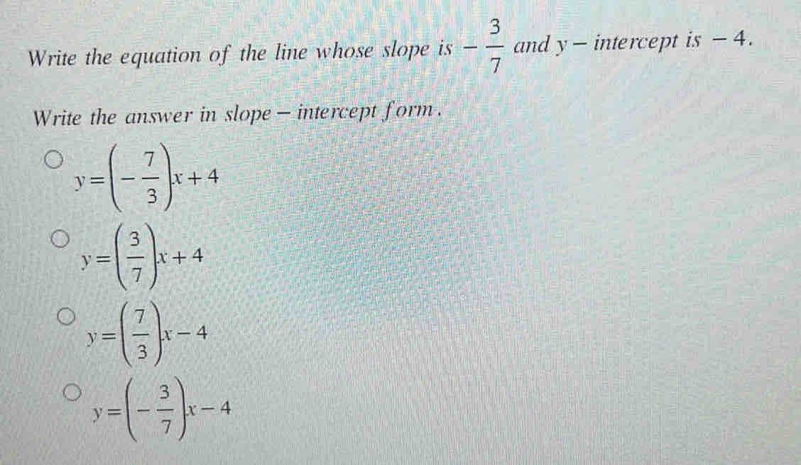 Write the equation of the line whose slope is - 3/7  and y - intercept is - 4.
Write the answer in slope - intercept form.
y=(- 7/3 )x+4
y=( 3/7 )x+4
y=( 7/3 )x-4
y=(- 3/7 )x-4