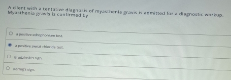 A client with a tentative diagnosis of myasthenia gravis is admitted for a diagnostic workup.
Myasthenia gravis is confirmed by
a positive edrophorium test.
a positive swear chloride test.
Brudainsk's sign.
Kernig's sign.