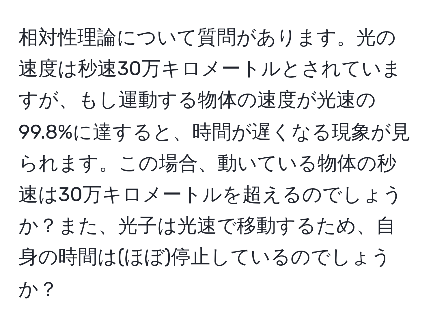 相対性理論について質問があります。光の速度は秒速30万キロメートルとされていますが、もし運動する物体の速度が光速の99.8%に達すると、時間が遅くなる現象が見られます。この場合、動いている物体の秒速は30万キロメートルを超えるのでしょうか？また、光子は光速で移動するため、自身の時間は(ほぼ)停止しているのでしょうか？