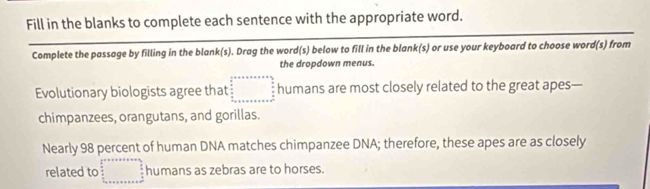 Fill in the blanks to complete each sentence with the appropriate word.
Complete the passage by filling in the blank(s). Drag the word(s) below to fill in the blank(s) or use your keyboard to choose word(s) from
the dropdown menus.
Evolutionary biologists agree that beginarrayr 4x* 5* * * * *   x/2   x/2  _  x/2  x x _  frac x _ x _ y _ x _ x _ y _ zendarray humans are most closely related to the great apes—
chimpanzees, orangutans, and gorillas.
Nearly 98 percent of human DNA matches chimpanzee DNA; therefore, these apes are as closely
related to beginarrayr 2x°+x=·s ·s   x/2  x x+x+x+x+x+x+x+32beginarrayr  x/2  u x+ x+x+x+x+x+x+x+3s= humans as zebras are to horses.