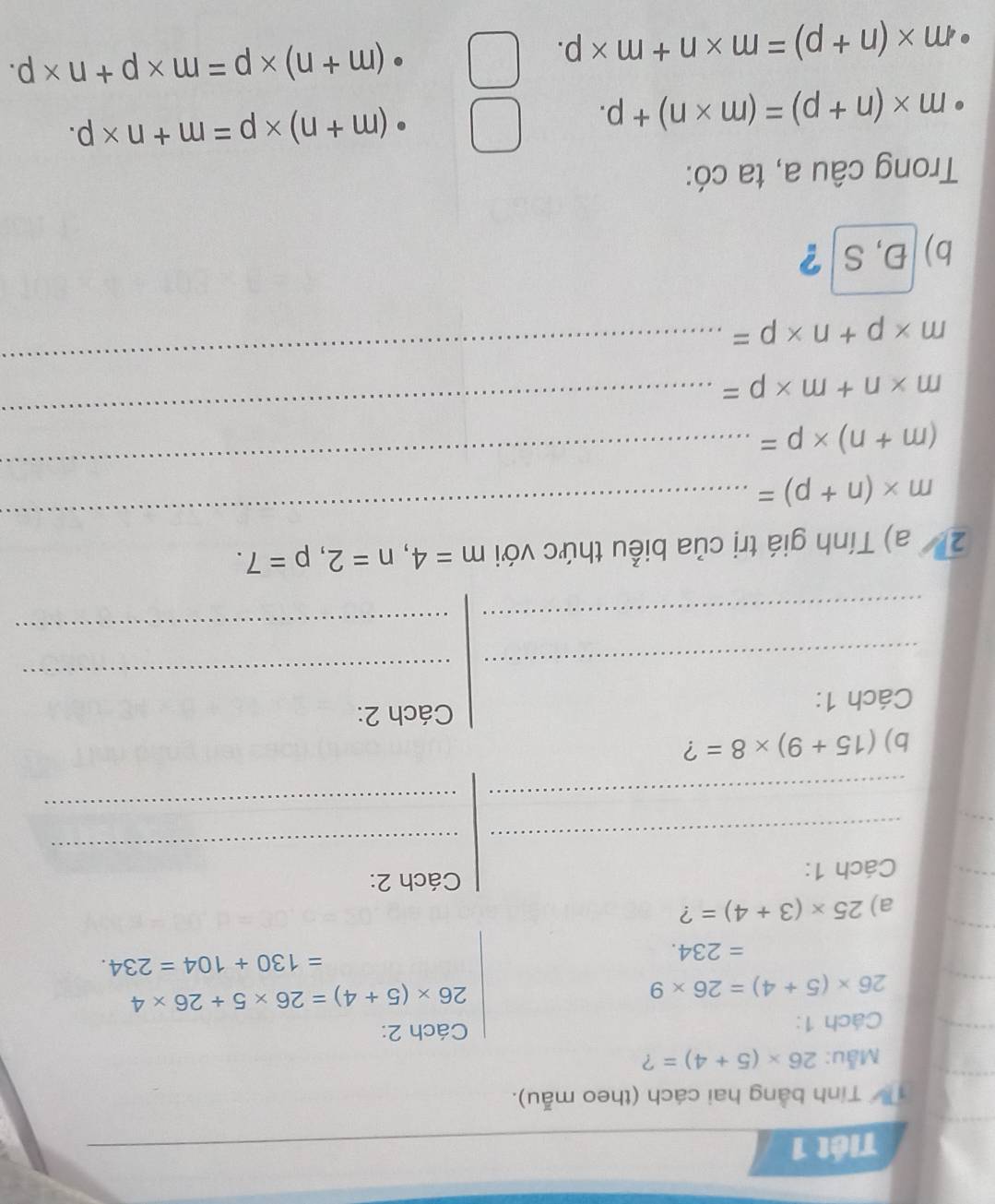 Tiết 1
Tính bằng hai cách (theo mẫu).
Mẫu: 26* (5+4)= ?
Cách 1: Cách 2:
26* (5+4)=26* 9
26* (5+4)=26* 5+26* 4
=234.
=130+104=234. 
a) 25* (3+4)= ?
Cách 1:
Cách 2:
_
_
_
_
b) (15+9)* 8= ?
Cách 1: Cách 2:
_
_
_
_
_
2/ a) Tính giá trị của biểu thức với m=4, n=2, p=7.
m* (n+p)=
(m+n)* p=
_
m* n+m* p=
_
m* p+n* p=
_
b)Đ, S ?
Trong câu a, ta có:
m* (n+p)=(m* n)+p.
(m+n)* p=m+n* p.
· m* (n+p)=m* n+m* p.
(m+n)* p=m* p+n* p.