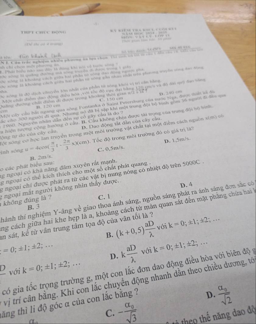 THPT CHúC ĐộNG Kỷ Kiêm tia kscu chới kê i
ã m t:10a - 23 ' 
Món Vàt 1 9 lơ  1 
Dề thị có 4 trangg Thên giê tàm bận 5 phốc
Số bão danh: 1 CC
N I. Câu trắc nghiệm nhiều phương ăn lựa chọn. Thí sin trá tới từ câu 1 đếu câu vừ. saối cầu ni Ma đề 916
à tên:
nh chỉ chọn một phương an
1. Phát biểu nào sau đây là đúng khi noi về hước sống ?
tớc sống là quầng đương mã sống truyền đi được trong 1 giây
cớc sóng là khoàng cách giữa hai phần tử sóng đạo động ngược phá
Sớc sông là khoảng cách giữa hai phần tử sống gần nhau nhật trên phương truyền sống đao động
ớc sóng là độ dịch chuyển lớn nhất của phần tử sóng khói vị trì cần bằng.
Một chất điểm đạo động điều hòa ,với tốc độ cực đại bằng 120 cm/s và độ đài quỹ đạo băng
ha.
D. 240 cm
Quang đường chất điểm đi được trong khoảng thời gian π/2 sĩa
B. 120 cm C. 150 cm
Một cây cầu bắt ngang qua sông Fontanka ở Saint Petersburg của nước Nga, được thiết kế đô
cắc cho 300 người đi qua. Nhưng nó đã bị sập khi một trung đội bộ binh gồm 36 người đi đều qua
cm
a hiện tượng cộng hưởng ở cầu. B. Cầu không chịu được tải trọng của trung đội bộ bình
1960. Nguyên nhân dẫn đến sự cố gãy cầu là do ?
lộng tự do của cây cầu. D. Dao động tắt dần của cây cầu.
sột sóng cơ học lan truyền trong một môi trường vật chất tại một điểm cách nguồn x(m) có
ình sóng u=4cos ( π /3 t- 2π /3 x)(cm) : Tốc độ trong môi trường đó có giá trị là?
D. 1,5m/s.
B. 2m/s. C. 0,5m/s.
o các phát biểu sau:
ng ngoại có khả năng đâm xuyên rất mạnh.
g ngoại có thể kích thích cho một số chất phát quang .
g ngoại chỉ được phát ra từ các vật bị nung nóng có nhiệt độ trên 5000C .
D. 4
g ngoại mắt người không nhìn thấy được..
không đúng là ?
C. 1
thành thí nghiệm Y-âng về giao thoa ánh sáng, nguồn sáng phát ra ánh sáng đơn sắc có
B. 3
ng cách giữa hai khe hẹp là a, khoảng cách từ màn quan sát đến mặt phẳng chứa hai l
an sát, kể từ vân trung tâm tọa độ của vân tối là ?
B. (k+0,5) aD/lambda   với k=0;± 1;± 2;...
t=0;± 1;± 2;...
D.
 D/□   với k=0;± 1;± 2;... k aD/lambda   với k=0;± 1;± 2;...
có gia tốc trọng trường g, một con lắc đơn dao động điều hòa với biên độ g
vị trí cân bằng. Khi con lắc chuyển động nhanh dần theo chiều dương, tớ
tăng thì li độ góc α của con lắc bằng ?
D. frac alpha _0sqrt(2)
C. -frac alpha _0sqrt(3)
n 2
tả theo thế năng dao độ