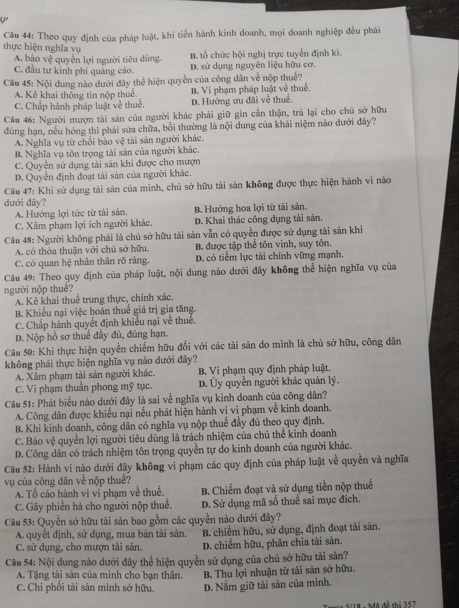 y'
Câu 44: Theo quy định của pháp luật, khi tiến hành kinh doanh, mọi doanh nghiệp đều phải
thực hiện nghĩa vụ
A. bảo vệ quyền lợi người tiêu dùng. B. tổ chức hội nghị trực tuyến định kì.
C. đầu tư kinh phí quảng cáo. D. sử dụng nguyên liệu hữu cơ.
Câu 45: Nội dung nào dưới đây thể hiện quyền của công dân về nộp thuế?
A. Kê khai thông tin nộp thuế. B. Vi phạm pháp luật về thuế.
C. Chấp hành pháp luật về thuế. D. Hưởng ưu đãi về thuế.
Câu 46: Người mượn tài sản của người khác phải giữ gìn cần thận, trả lại cho chủ sở hữu
đúng hạn, nếu hỏng thì phải sửa chữa, bồi thường là nội dung của khái niệm nào dưới đây?
A. Nghĩa vụ từ chối bảo vệ tài sản người khác.
B. Nghĩa vụ tôn trọng tài sản của người khác.
C. Quyền sử dụng tài sản khi được cho mượn
D. Quyền định đoạt tài sản của người khác.
Câu 47: Khi sử dụng tài sản của mình, chủ sở hữu tài sản không được thực hiện hành vi nào
dưới đây?
A. Hưởng lợi tức từ tài sản. B. Hưởng hoa lợi từ tài sản.
C. Xâm phạm lợi ích người khác. D. Khai thác công dụng tài sản.
Câu 48: Người không phải là chủ sở hữu tài sản vẫn có quyền được sử dụng tài sản khi
A. có thỏa thuận với chủ sở hữu. B. được tập thể tôn vinh, suy tôn.
C. có quan hệ nhân thân rõ ràng. D. có tiềm lực tài chính vững mạnh.
Câu 49: Theo quy định của pháp luật, nội dung nào dưới đây không thể hiện nghĩa vụ của
người nộp thuế?
A. Kê khai thuế trung thực, chính xác.
B. Khiếu nại việc hoàn thuế giá trị gia tăng.
C. Chấp hành quyết định khiếu nại về thuế.
D. Nộp hồ sơ thuế đầy đủ, đúng hạn.
Câu 50: Khi thực hiện quyền chiếm hữu đối với các tài sản do mình là chủ sở hữu, công dân
không phải thực hiện nghĩa vụ nào dưới đây?
A. Xâm phạm tài sản người khác. B. Vi phạm quy định pháp luật.
C. Vi phạm thuần phong mỹ tục. D. Ủy quyền người khác quản lý.
Câu 51: Phát biểu nào dưới đây là sai về nghĩa vụ kinh doanh của công dân?
A. Công dân được khiếu nại nếu phát hiện hành vi vi phạm về kinh doanh.
B. Khi kinh doanh, công dân có nghĩa vụ nộp thuế đầy đủ theo quy định.
C. Bảo vệ quyền lợi người tiêu dùng là trách nhiệm của chủ thể kinh doanh
D. Công dân có trách nhiệm tôn trọng quyền tự do kinh doanh của người khác.
Câu 52: Hành vi nào dưới đậy không vi phạm các quy định của pháp luật về quyền và nghĩa
vụ của công dân về nộp thuế?
A. Tố cáo hành vi vi phạm về thuế. B. Chiếm đoạt và sử dụng tiền nộp thuế
C. Gây phiền hà cho người nộp thuế. D. Sử dụng mã số thuế sai mục đích.
Câu 53: Quyền sở hữu tài sản bao gồm các quyền nào dưới đây?
A. quyết định, sử dụng, mua bán tài sản. B. chiếm hữu, sử dụng, định đoạt tài sản.
C. sử dụng, cho mượn tài sản. D. chiếm hữu, phân chia tài sản.
Câu 54: Nội dung nào dưới đây thể hiện quyền sử dụng của chủ sở hữu tài sản?
A. Tặng tài sản của mình cho bạn thân. B. Thu lợi nhuận từ tài sản sở hữu.
C. Chi phối tài sản mình sở hữu.
D. Nắm giữ tài sản của mình.
5/18 - Mã đề thị 357