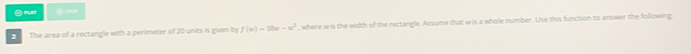 Ond ④= 
2 The area of a rectangle with a perimeter of 20 units is given by f(x)=10x-x^2 , where wis the width of the rectangle. Assume that wis a whole number. Use this function to answer the following