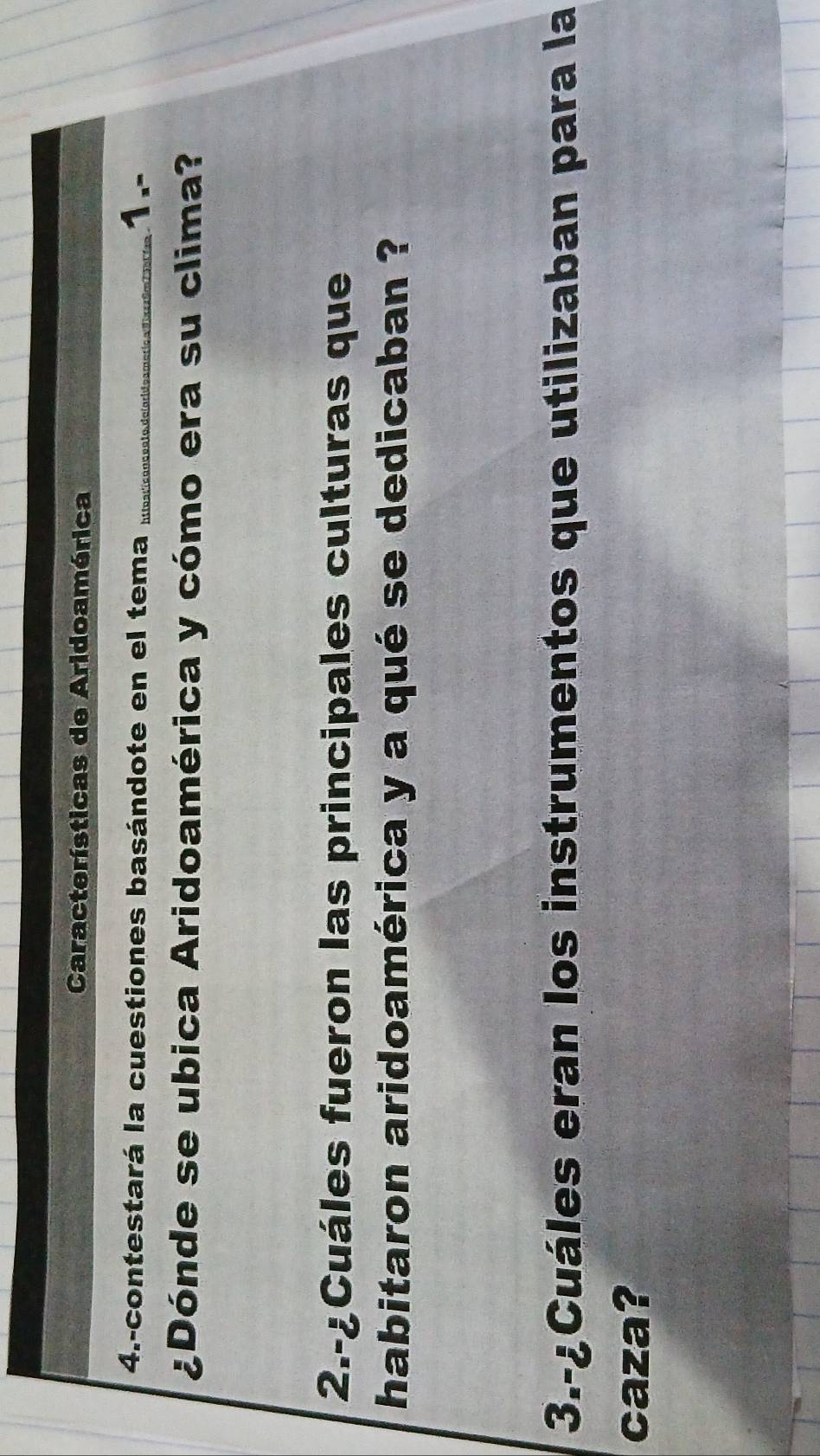 Características de Aridoamérica 
4.-contestará la cuestiones basándote en el tema ht toarícanc ento de larideameria a dixesó 1.- 
¿Dónde se ubica Aridoamérica y cómo era su clima? 
2.-¿Cuáles fueron las principales culturas que 
habitaron aridoamérica y a qué se dedicaban ? 
3.-¿Cuáles eran los instrumentos que utilizaban para la 
caza?