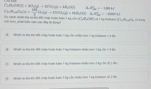 Cho biết
C_2H_5OH(l)+3O_2(g)to 2CO_2(g)+3H_2O(l) △ _rH_(298)^0=-1365kJ
C_57H_110O_6(s)+ 163/2 O_2(g)to 57CO_2(g)+55H_2O(l)△ _rH_(298)^0=-35807kJ
So sánh nhiệt tỏa ra khi đốt cháy hoàn toàn 1kgcon(C_2H_5OH) và 1 kg tristearin (C_57H_110O_6
mỡ lợn), phát biểu nào sau đây là đúng? , có trong
A Nhiệt ra tỏa khi đốt cháy hoàn toàn 1 kg còn nhiều hơn 1 kg tristearin 1,4 lần
B Nhiệt ra tỏa khi đốt cháy hoàn toàn 1 kg tristearin nhiều hơn 1 kg cồn 1,4 lần.
c Nhiệt ra tỏa khi đốt cháy hoàn toàn 1 kg tristearin nhiều hơn 1 kg còn 26,2 lần.
D Nhiệt ra tỏa khi đốt cháy hoàn toàn 1 kg cồn nhiều hơn 1 kg tristearin 26,2 lần.