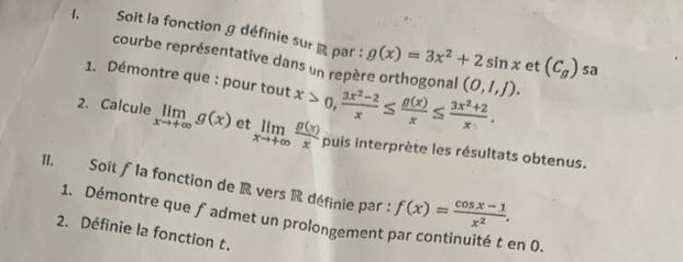 Soit la fonction g définie sur par : g(x)=3x^2+2sin x (C_g)
courbe représentative dans un repère orthogonal 
et sa 
1. Démontre que : pour tout x>0,  (3x^2-2)/x ≤  g(x)/x ≤  (3x^2+2)/x . (0,1,J). 
2. Calcule limlimits _xto +∈fty g(x) et limlimits _xto +∈fty  g(x)/x  puis interprète les résultats obtenus. 
11. Soit ƒ la fonction de R vers R définie par : f(x)= (cos x-1)/x^2 . 
1. Démontre que fadmet un prolongement par continuité t en 0. 
2. Définie la fonction t.