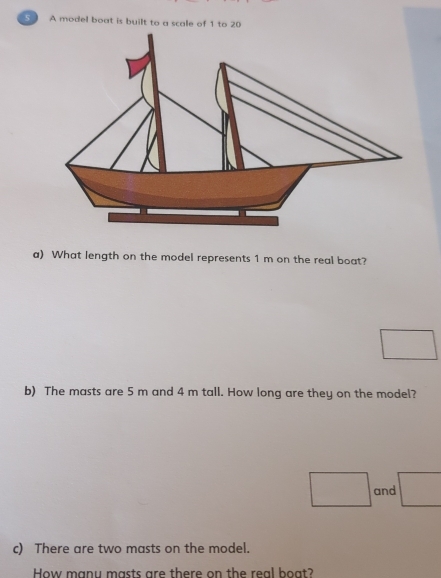 A model boat is built to a scale of 1 to 20
a) What length on the model represents 1 m on the real boat? 
□ 
b) The masts are 5 m and 4 m tall. How long are they on the model? 
□ and _  
c) There are two masts on the model. 
How manu masts are there on the real boat?