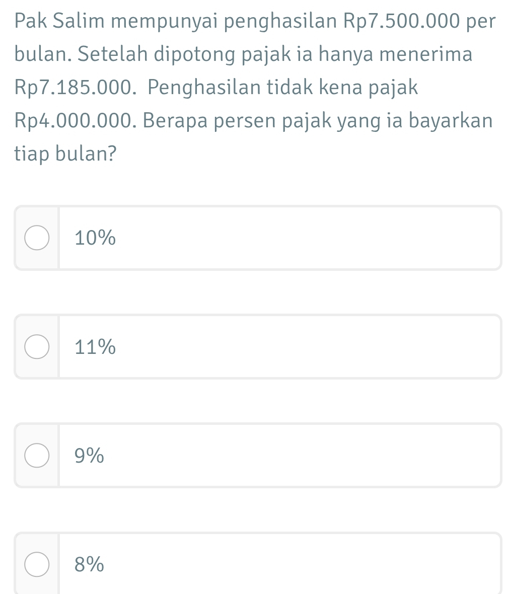 Pak Salim mempunyai penghasilan Rp7.500.000 per
bulan. Setelah dipotong pajak ia hanya menerima
Rp7.185.000. Penghasilan tidak kena pajak
Rp4.000.000. Berapa persen pajak yang ia bayarkan
tiap bulan?
10%
11%
9%
8%