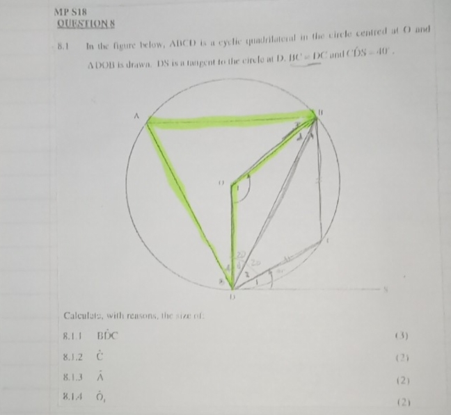 MP S18 
QUESTION 8 
8.1 In the figure below, ABCD is a eyclic quadrilateral in the circle centred at O and
ADOB is drawa. DS is a tangent to the circle at D. BC=DC and CDS=40°. 
Calculate, with reasons, the size of: 
8.1.1 Bhat DC (3) 
8.1.2 hat C
(2) 
8.1.3 hat wedge  (2) 
8.1.4 hat O_1 (2)