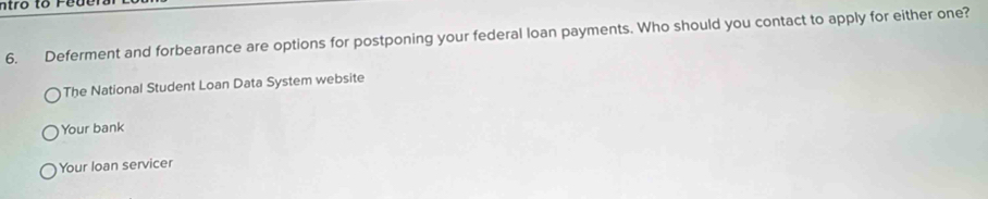 ntro to Fe d el
6. Deferment and forbearance are options for postponing your federal loan payments. Who should you contact to apply for either one?
The National Student Loan Data System website
Your bank
Your loan servicer