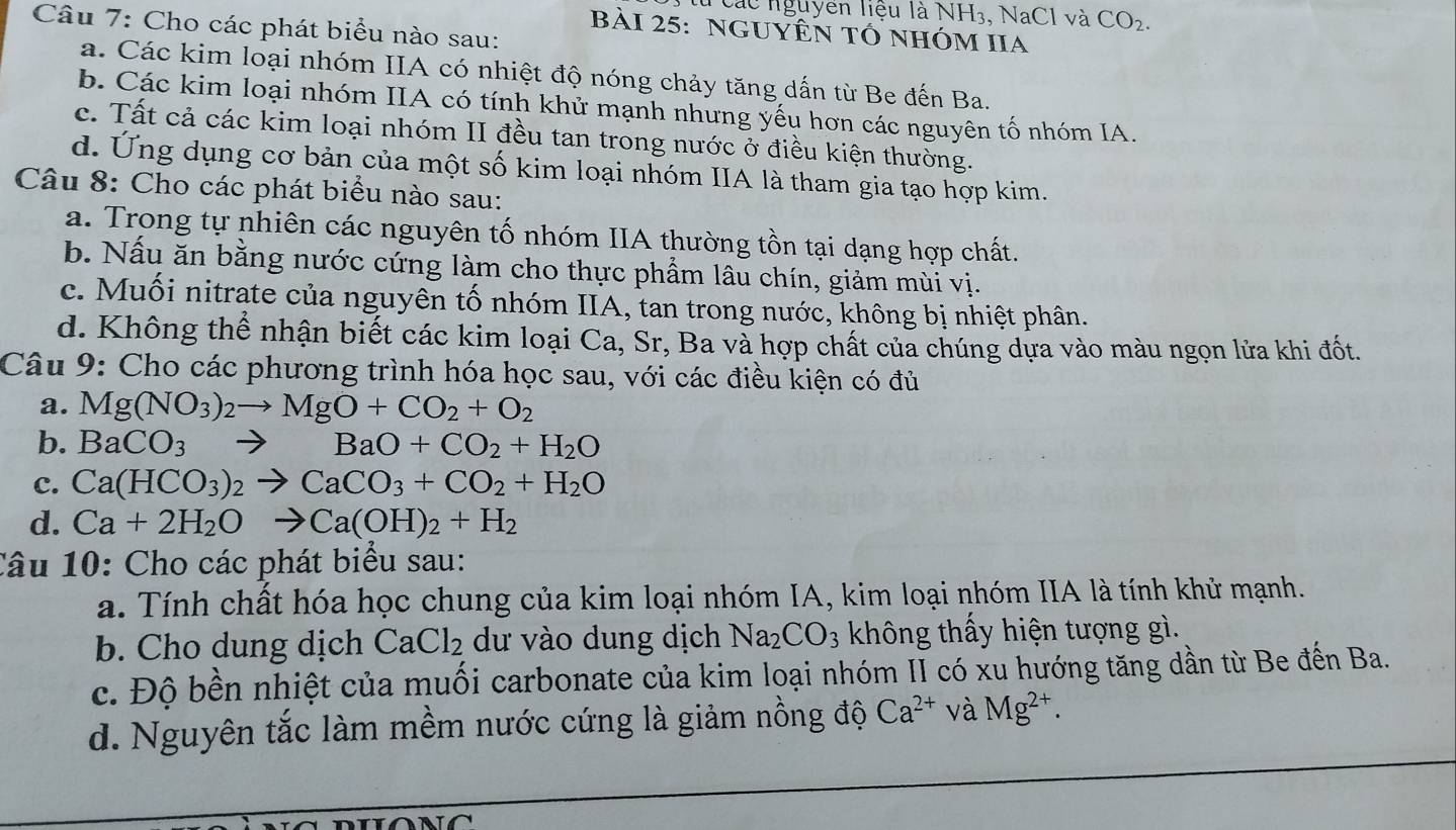 ác nguyễn liệu là NH₁. NaCl và CO_2.
Câu 7: Cho các phát biểu nào sau:
Bài 25: nGUYÊN tÓ nhÓM IIA
a. Các kim loại nhóm IIA có nhiệt độ nóng chảy tăng dấn từ Be đến Ba.
b. Các kim loại nhóm IIA có tính khử mạnh nhưng yếu hơn các nguyên tố nhóm IA.
c. Tất cả các kim loại nhóm II đều tan trong nước ở điều kiện thường.
d. Ứng dụng cơ bản của một số kim loại nhóm IIA là tham gia tạo hợp kim.
Câu 8: Cho các phát biểu nào sau:
a. Trong tự nhiên các nguyên tố nhóm IIA thường tồn tại dạng hợp chất.
b. Nấu ăn bằng nước cứng làm cho thực phẩm lâu chín, giảm mùi vị.
c. Muối nitrate của nguyên tố nhóm IIA, tan trong nước, không bị nhiệt phân.
d. Không thể nhận biết các kim loại Ca, Sr, Ba và hợp chất của chúng dựa vào màu ngọn lửa khi đốt.
Câu 9: Cho các phương trình hóa học sau, với các điều kiện có đủ
a. Mg(NO_3)_2to MgO+CO_2+O_2
b. BaCO_3 to BaO+CO_2+H_2O
c. Ca(HCO_3)_2to CaCO_3+CO_2+H_2O
d. Ca+2H_2Oto Ca(OH)_2+H_2
Câu 10: Cho các phát biểu sau:
a. Tính chất hóa học chung của kim loại nhóm IA, kim loại nhóm IIA là tính khử mạnh.
b. Cho dung dịch CaCl_2 dư vào dung dịch Na_2CO_3 không thấy hiện tượng gì.
c. Độ bền nhiệt của muối carbonate của kim loại nhóm II có xu hướng tăng dần từ Be đến Ba.
d. Nguyên tắc làm mềm nước cứng là giảm nồng độ Ca^(2+) và Mg^(2+).