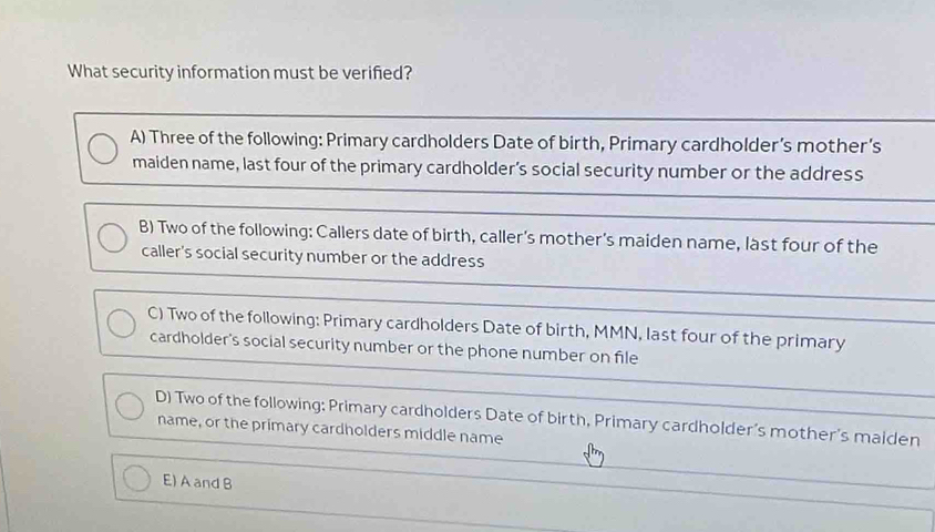 What security information must be verified?
A) Three of the following: Primary cardholders Date of birth, Primary cardholder’s mother’s
maiden name, last four of the primary cardholder’s social security number or the address
B) Two of the following: Callers date of birth, caller's mother's maiden name, last four of the
caller's social security number or the address
C) Two of the following: Primary cardholders Date of birth, MMN, last four of the primary
cardholder's social security number or the phone number on file
D) Two of the following: Primary cardholders Date of birth, Primary cardholder’s mother's maiden
name, or the primary cardholders middle name
E) A and B