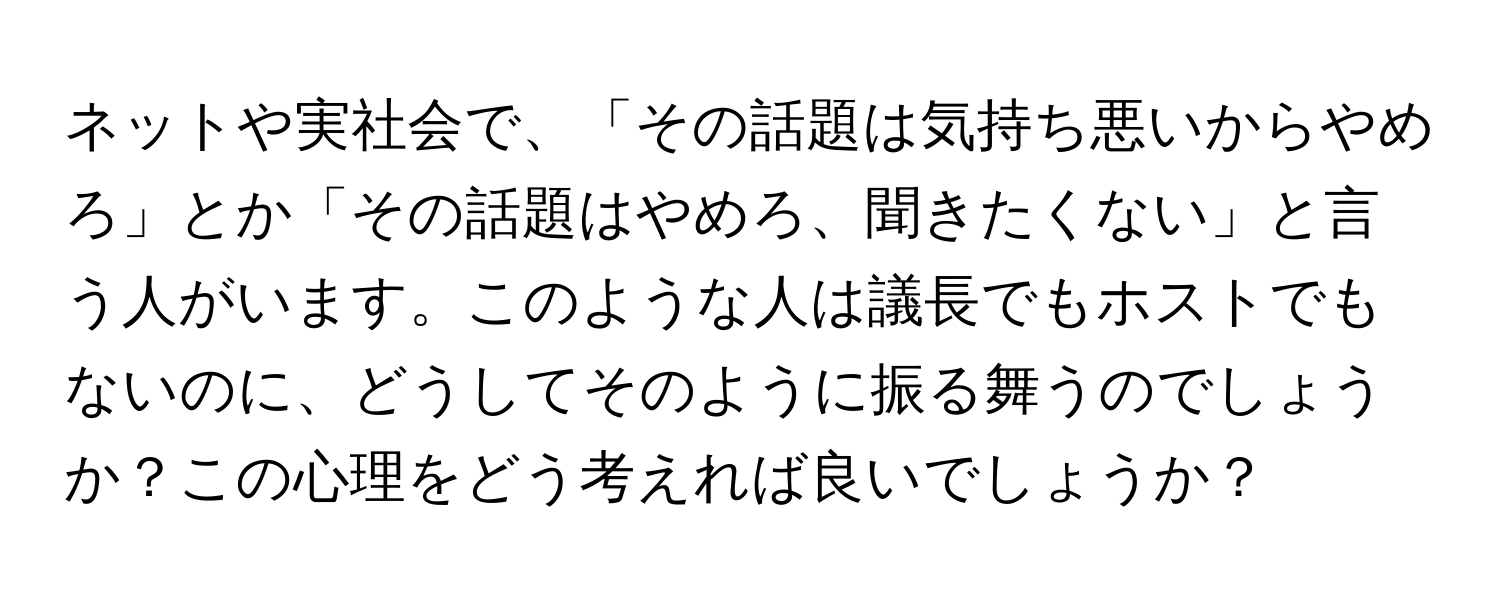 ネットや実社会で、「その話題は気持ち悪いからやめろ」とか「その話題はやめろ、聞きたくない」と言う人がいます。このような人は議長でもホストでもないのに、どうしてそのように振る舞うのでしょうか？この心理をどう考えれば良いでしょうか？