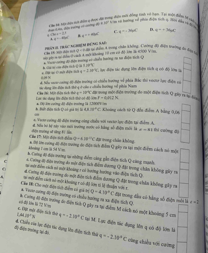 Cần 14: Một điện tích điểm q được 
ông điện môi đồng tính vô hạn. Tại một điểm M cá đ 
đoạn 0,4m, điện trường có cường độ 9.10^3 Vàm và hướng về phía điện tích q. Hỏi đầu và độ lớ
q. Cho c=2.5 B. q=+40mu C C. q=-36mu C D. q=+36mu C
A. q=-40mu C
Cần 15: Một điện tích  phảN 11. TRÁC NGHIỆM ĐÚNG SAI:
Q<0</tex>  đặt tại điểm A trong chân không. Cường độ điện trường đo điện tiểê
này gây ra tại điểm O cách A một khoảng 10 cm có độ lớn là 4500 V/m.
a. Vecto cường độ điện trường có chiều hướng ra xa điện tích Q
b. Giá trị của điện tích Q là 5.10^(-9)C
e. Đặt tại O một điện tích q=2.10^(-5)C , lực điện tác dụng lên điện tích q có độ lớn là
0.09 N
d. Nếu vectơ cường độ điện trường có chiều hướng về phía Bắc thì vectơ lực điện có
tác dụng lên điện tích thứ q ở câu c chiều hướng về phía Nam
Câu 16: Một điện tích thử q=10^(-6)C đặt trong một điện trường do một điện tích Q gây ra tại điểm 
Lực tác dụng lên điện tích thử có độ lớn F=0,012N.
a. Độ lớn cường độ điện trường là 12000V/m
b. Biết điện tích Q có giá trị là 4,8.10^(-9)C 1 Khoảng cách từ Q đến điểm A bằng 0,06
cm
e. Vecto cường độ điện trường cùng chiều với vectơ lực điện tại điểm A.
đ. Nếu bỏ hệ này vào môi trường nước có hằng số điện môi là varepsilon =81 thì cường độ
điện trường sẽ tăng 81 lần.
Câu 17: Một điện tích điểm Q=6.10^(-13)C đặt trong chân không.
a. Độ lớn cường độ điện trường do điện tích điểm Q gây ra tại một điểm cách nó một
khoảng 1 cm là 54 V/m.
1
A b. Cường độ điện trường tại những điểm càng gần điện tích Q càng mạnh.
C c. Cường độ điện trường do một điện tích điểm dương Q đặt trong chân không gây ra
tại một điểm cách nó một khoảng r có hướng hướng vào điện tích Q.
C d. Cường độ điện trường do một điện tích điểm dương Q đặt trong chân không gây ra 7
A. tại một điểm cách nó một khoảng r có độ lớn tỉ lệ thuận với r.
Câu 18: Cho một điện tích điểm có giá trị Q=4.10^(-9)C đặt trong dầu có hằng số điện môi là varepsilon =2
a. Vectơ cường độ điện trường có chiều hướng ra xa điện tích Q.
có độ lớn là 72 V/m
b. Cường độ điện trường do điện tích Q gây ra tại điểm M cách nó một khoảng 5 cm
1. ,44.10^(-5)N
c. Đặt một điện tích thử q=-2.10^(-9)C tại M. Lực điện tác dụng lên q có độ lớn là
độ điện trường tại đó.
d. Chiều của lực điện tác dụng lên điện tích thử q=-2.10^(-9)C cùng chiều với cường