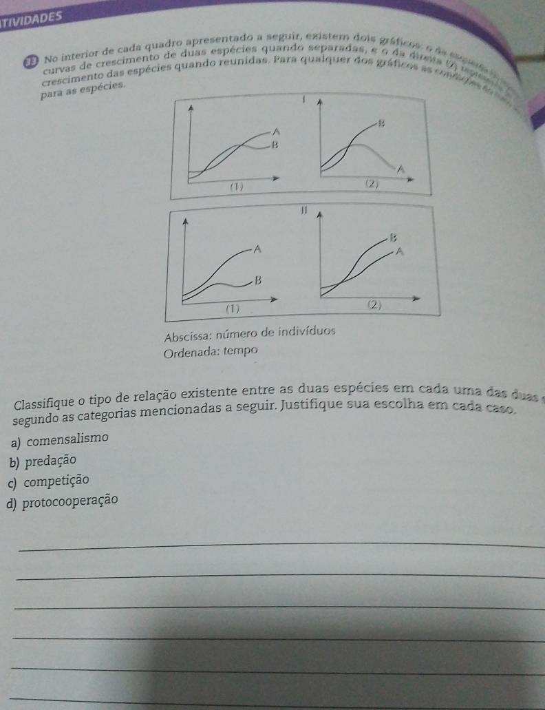 TIVIDADES
ED No interior de cada quadro apresentado a seguir, existem dois gráficos: o da eupea 
curvas de crescimento de duas espécies quando separadas, e o da dresa (A i p 
crescimento das espécies quando reunidas. Para qualquer dos gráficos as com d e s 
para as espécies.
Abscissa: número de indivíduos
Ordenada: tempo
Classifique o tipo de relação existente entre as duas espécies em cada uma das duas e
segundo as categorias mencionadas a seguir. Justifique sua escolha em cada caso.
a) comensalismo
b) predação
c) competição
d) protocooperação
_
_
_
_
_
_