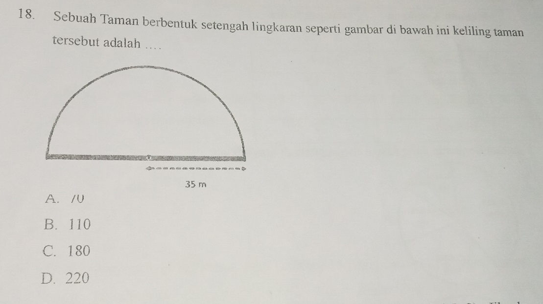 Sebuah Taman berbentuk setengah lingkaran seperti gambar di bawah ini keliling taman
tersebut adalah …
35 m
A. /0
B. 110
C. 180
D. 220