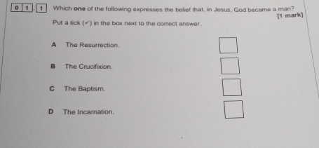 0 1 1 Which one of the following expresses the belief that, in Jesus. God became a man?
[1 mark]
Put a tick (√) in the box next to the correct answer.
A The Resurrection.
B The Crucifixion.
C The Baptism.
D The Incarnation.