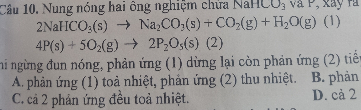 Nung nóng hai ông nghiệm chứa NaHC U_3V _ xay r
2NaHCO_3(s)to Na_2CO_3(s)+CO_2(g)+H_2O(g)(1)
4P(s)+5O_2(g)to 2P_2O_5(s)(2)
hi ngừng đun nóng, phản ứng (1) dừng lại còn phản ứng (2) tiến
A. phản ứng (1) toả nhiệt, phản ứng (2) thu nhiệt. B. phản
C. cả 2 phản ứng đều toả nhiệt. D. cả 2