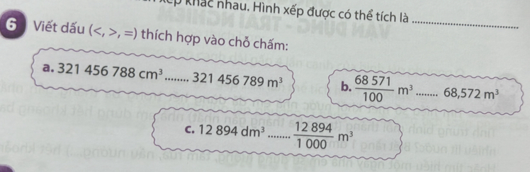 khác nhau. Hình xếp được có thể tích là 
_ 
6 Viết dấu (,=) thích hợp vào chỗ chấm: 
a. 321456788cm^3...321456789m^3 _ b.  68571/100 m^3...68,572m^3
C. 12894dm^3 _  12894/1000 m^3