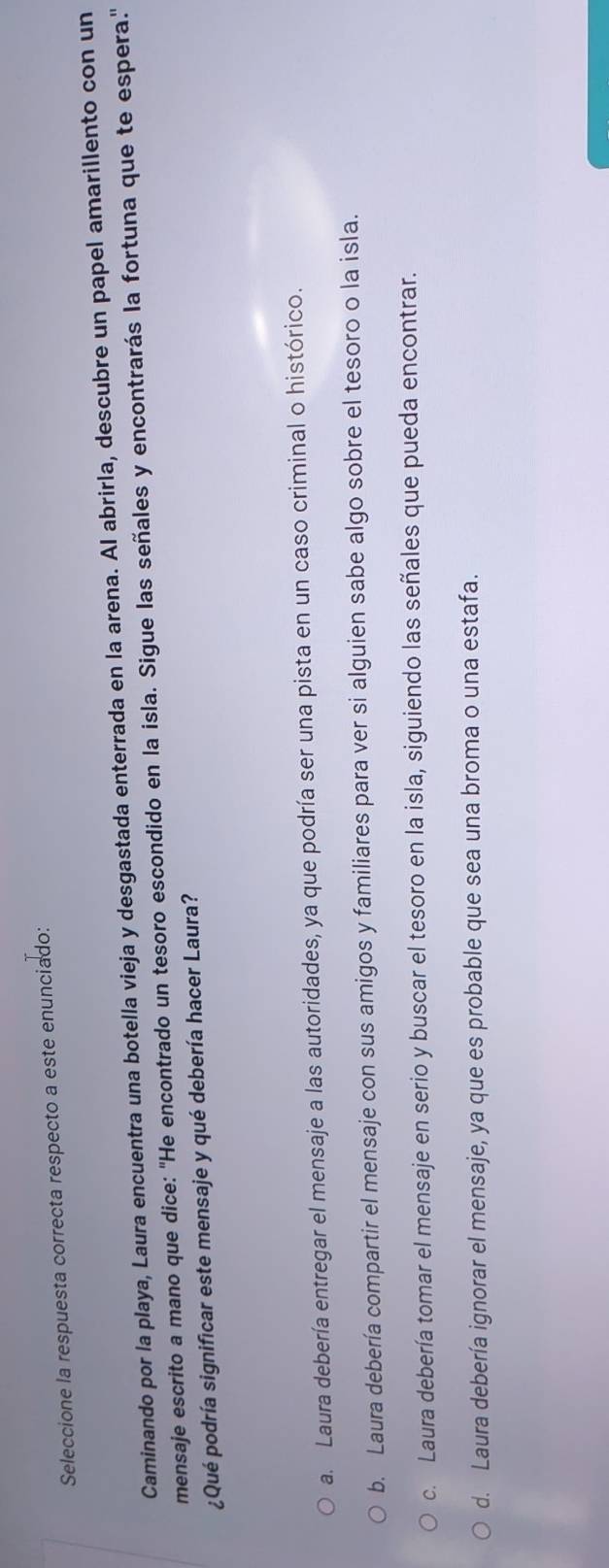 Seleccione la respuesta correcta respecto a este enunciado:
Caminando por la playa, Laura encuentra una botella vieja y desgastada enterrada en la arena. Al abrirla, descubre un papel amarillento con un
mensaje escrito a mano que dice: 'He encontrado un tesoro escondido en la isla. Sigue las señales y encontrarás la fortuna que te espera."
¿Qué podría significar este mensaje y qué debería hacer Laura?
a. Laura debería entregar el mensaje a las autoridades, ya que podría ser una pista en un caso criminal o histórico.
b. Laura debería compartir el mensaje con sus amigos y familiares para ver si alguien sabe algo sobre el tesoro o la isla.
c. Laura debería tomar el mensaje en serio y buscar el tesoro en la isla, siguiendo las señales que pueda encontrar.
d. Laura debería ignorar el mensaje, ya que es probable que sea una broma o una estafa.