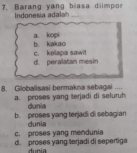 Barang yang biasa diimpor
Indonesia adalah ....
a. kopi
b. kakao
c. kelapa sawit
d. peralatan mesin
8. Globalisasi bermakna sebagai ....
a. proses yang terjadi di seluruh
dunia
b. proses yang terjadi di sebagian
dunia
c. proses yang mendunia
d. proses yang terjadi di sepertiga
dunia