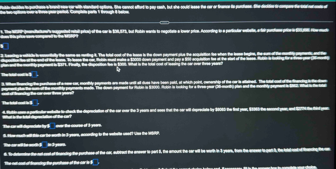 Robin decides to purchase a brand new car with standard options. She cannot afford to pay cash, but she could lease the car or finance its purchase. She decides to compare the total net costs of
the two options over a three-year period. Complete parts 1 through 8 below,
4. The MSRP (manufacturer's suggested retail price) of the car is $36,573, but Robin wants to negotiate a lower price. According to a particular website, a fair purchase price is $33,898. How much
does this price save compared to the MSRP?
2, Leasing a vehicle is essentially the same as renting it. The total cost of the lease is the down payment plus the acquisition fee when the lease begins, the sum of the monthly payments, and the
disposition fee at the end of the lease. To lease the car, Robin must make a $3000 down payment and pay a $50 acquisition fee at the start of the lease. Robin is looking for a three-year (36-month)
plan and the monthly payment is $371. Finally, the disposition fee is $300. What is the total cost of leasing the car over three years?

The total cost is $
3. When financing the purchase of a new car, monthly payments are made until all dues have been pald, at which point, ownership of the car is attained. The total cost of the financing is the down
payment plus the sum of the monthly payments made. The down payment for Robin is $3000. Robin is looking for a three-year (36-month) plan and the monthly payment is $862. What is the total
cost of financing the car over three years?
The total cost is $
4. Robin uses a particular website to check the depreciation of the car over the 3 years and sees that the car will depreciate by $8083 the first year, $3363 the second year, and $2774 the third year
What is the total depreciation of the car?
The car will depreciate by$ over the course of 3 years.
5. How much will this car be worth in 3 years, according to the website used? Use the MSRP.
The car will be worth $___ in 3 years.
6. To determine the net cost of financing the purchase of the car, subtract the answer to part 5, the amount the car will be worth in 3 years, from the answer to part 3, the total cost of financing the car
The net cost of financing the purchase of the car is $
ire below and, if necessary, fill in the answer box to complate your choice