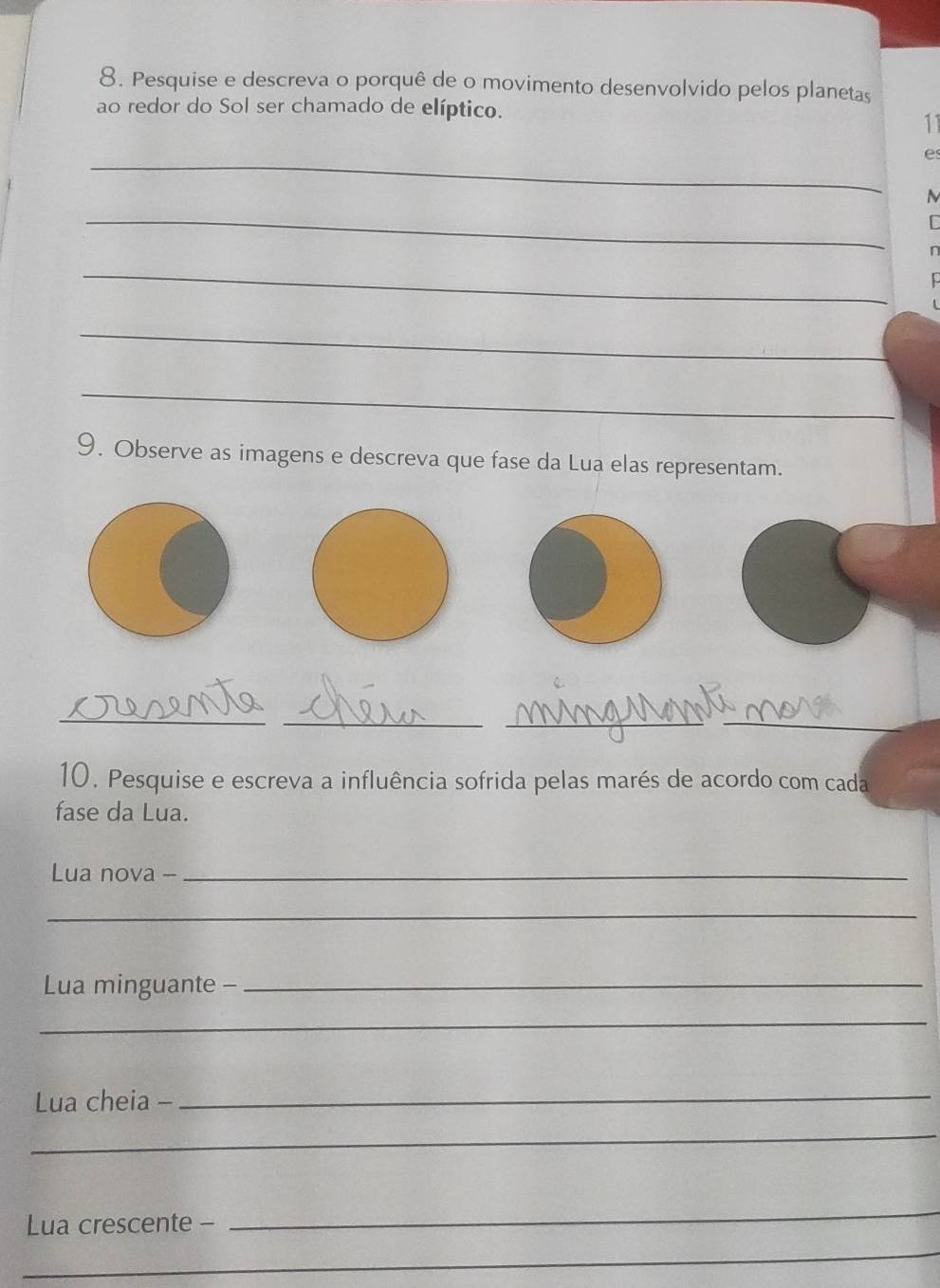 Pesquise e descreva o porquê de o movimento desenvolvido pelos planetas 
ao redor do Sol ser chamado de elíptico. 
11 
_ 
e 
_ 
n 
_ 
_ 
_ 
9. Observe as imagens e descreva que fase da Lua elas representam. 
_ 
_ 
__ 
10. Pesquise e escreva a influência sofrida pelas marés de acordo com cada 
fase da Lua. 
Lua nova --_ 
_ 
Lua minguante -_ 
_ 
Lua cheia -_ 
_ 
Lua crescente - 
_ 
_