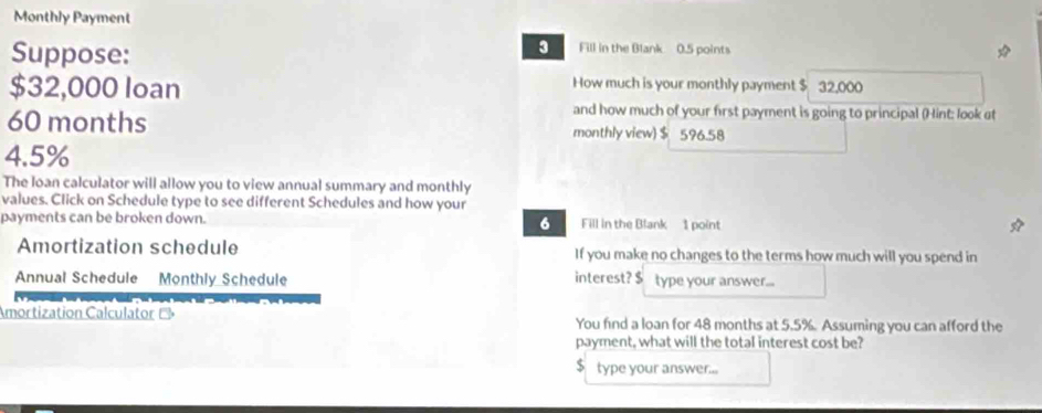 Monthly Payment 
Suppose: 
Fill in the Blank 0.5 points 
How much is your monthly payment $
$32,000 Ioan 32.000
and how much of your first payment is going to principal (Hint: look at
60 months monthly view $ 596.58
4.5%
The loan calculator will allow you to view annual summary and monthly 
values. Click on Schedule type to see different Schedules and how your 
payments can be broken down. Fill in the Blank 1 point 
6 
Amortization schedule If you make no changes to the terms how much will you spend in 
Annual Schedule Monthly Schedule interest? $ type your answer... 
Amortization Calculator → You find a loan for 48 months at 5.5%. Assuming you can afford the 
payment, what will the total interest cost be?
$ type your answer...