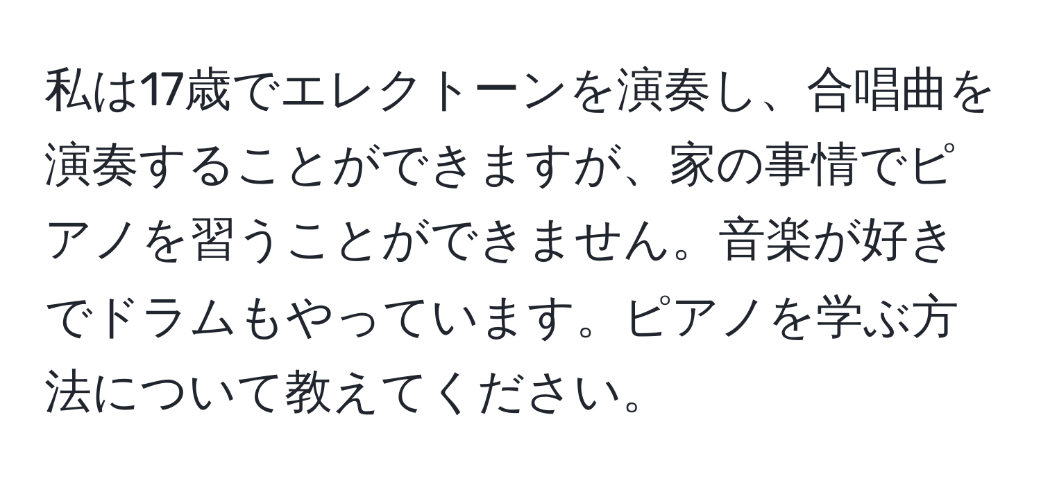 私は17歳でエレクトーンを演奏し、合唱曲を演奏することができますが、家の事情でピアノを習うことができません。音楽が好きでドラムもやっています。ピアノを学ぶ方法について教えてください。