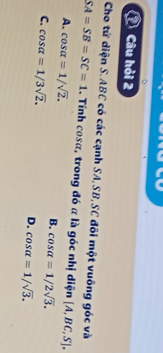 Câu hỏi 2
Cho tứ diện S. ABC có các cạnh SA, SB,SC đôi một vuông góc và
SA=SB=SC=1. Tính cosα, trong đó α là góc nhị diện [A,BC,S].
A. cos alpha =1/sqrt(2). B. cos alpha =1/2sqrt(3).
C. cos alpha =1/3sqrt(2).
D. cos alpha =1/sqrt(3).