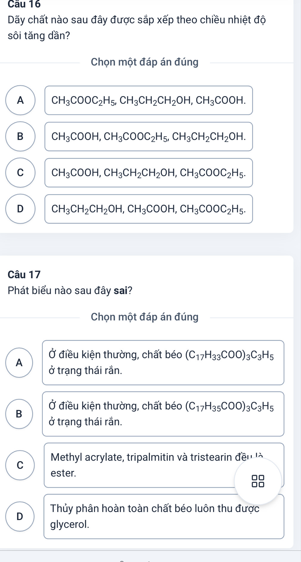 Dãy chất nào sau đây được sắp xếp theo chiều nhiệt độ
sôi tăng dần?
Chọn một đáp án đúng
A CH_3COOC_2H_5, CH_3CH_2CH_2OH, CH_3COOH.
B CH_3COOH, CH_3COOC_2H_5, CH_3CH_2CH_2OH.
C CH_3COOH, CH_3CH_2CH_2OH, CH_3COOC_2H_5.
D CH_3CH_2CH_2OH, CH_3COOH, CH_3COOC_2H_5. 
Câu 17
Phát biểu nào sau đây sai?
Chọn một đáp án đúng
Ở điều kiện thường, chất béo (C_17H_33COO)_3C_3H_5
A
ở trạng thái rắn.
Ở điều kiện thường, chất béo (C_17H_35COO)_3C_3H_5
B
ở trạng thái rắn.
Methyl acrylate, tripalmitin và tristearin đều 
C
ester.
Thủy phân hoàn toàn chất béo luôn thu được
D
glycerol.