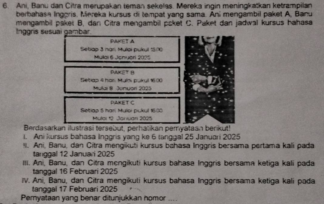 Ani, Banu dan Citra merupakan teman sekelas. Mereka ingin meningkatkan ketrampilan
berbahasa Inggris. Mereka kursus di tempat yang sama. Ani mengambil paket A, Banu
mengambil paket B, dan Citra mengambil paket C. Paket dan jadwal kursus hahasa
Inggris sesuai gambar.
PAKET A
Setiap 3 nari. Mulai pukul 15.00
Mulai 6 Januari 2025
PAKET B
Setiap 4 hor. Mulai pukul 16.00
Mulai 8 Junuari 2025
PAKET C
Setiap 5 hari Muloi pukul 16.00
Mular 12 Januari 2025
Berdasarkan ilustrasi tersebut, perhatikan pernyataan berikut!
1. Ani kursus bahasa Inggris yang ke 6 tanggal 25 Januari 2025
I. Ani, Banu, dan Citra mengikuti kursus bahasa Inggris bersama pertama kali pada
tanggal 12 Januari 2025
III. Ani, Banu, dan Citra mengikuti kursus bahasa Inggris bersama ketiga kali pada
tanggal 16 Februari 2025
IV. Ani, Banu, dan Citra mengikuli kursus bahasa Inggris bersama ketiga kali pada
tanggal 17 Februari 2025
Pernyataan yang benar ditunjukkan nomor ....