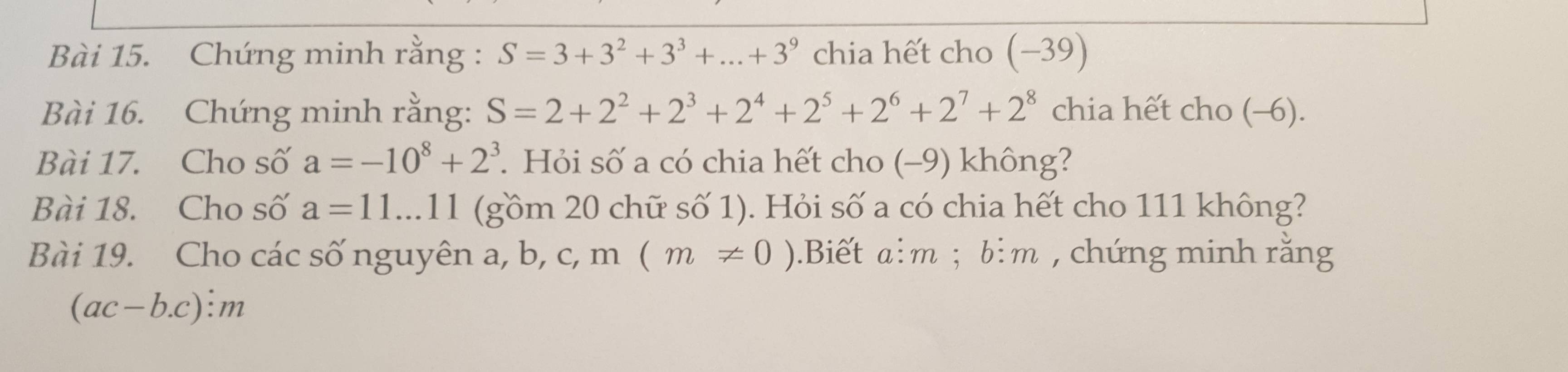 Chứng minh rằng : S=3+3^2+3^3+...+3^9 chia hết cho (−39) 
Bài 16. Chứng minh rằng: S=2+2^2+2^3+2^4+2^5+2^6+2^7+2^8 chia hết cho (-6). 
Bài 17. Cho số a=-10^8+2^3. Hỏi số a có chia hết cho (−9) không? 
Bài 18. Cho số a=11...11 (gồm 20 chữ số 1). Hỏi số a có chia hết cho 111 không? 
Bài 19. Cho các số nguyên a, b, c, m (m!= 0) 0.Biết a: m; b: m , chứng minh rằng
ac-b. c): m