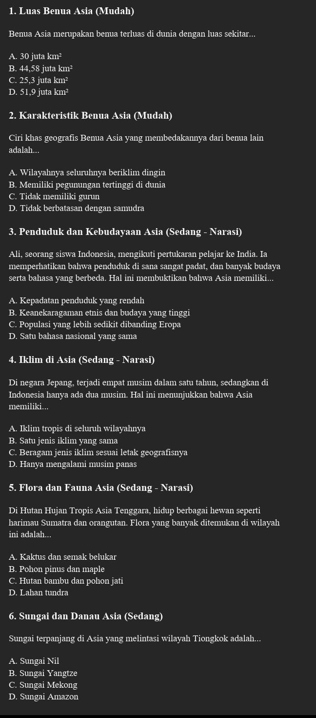 Luas Benua Asia (Mudah)
Benua Asia merupakan benua terluas di dunia dengan luas sekitar...
A. 30 juta km²
B. 44,58 juta km²
C. 25,3 juta km²
D. 51,9 juta k m^2
2. Karakteristik Benua Asia (Mudah)
Ciri khas geografis Benua Asia yang membedakannya dari benua lain
adalah...
A. Wilayahnya seluruhnya beriklim dingin
B. Memiliki pegunungan tertinggi di dunia
C. Tidak memiliki gurun
D. Tidak berbatasan dengan samudra
3. Penduduk dan Kebudayaan Asia (Sedang - Narasi)
Ali, seorang siswa Indonesia, mengikuti pertukaran pelajar ke India. Ia
memperhatikan bahwa penduduk di sana sangat padat, dan banyak budaya
serta bahasa yang berbeda. Hal ini membuktikan bahwa Asia memiliki...
A. Kepadatan penduduk yang rendah
B. Keanekaragaman etnis dan budaya yang tinggi
C. Populasi yang lebih sedikit dibanding Eropa
D. Satu bahasa nasional yang sama
4. Iklim di Asia (Sedang - Narasi)
Di negara Jepang, terjadi empat musim dalam satu tahun, sedangkan di
Indonesia hanya ada dua musim. Hal ini menunjukkan bahwa Asia
memiliki...
A. Iklim tropis di seluruh wilayahnya
B. Satu jenis iklim yang sama
C. Beragam jenis iklim sesuai letak geografisnya
D. Hanya mengalami musim panas
5. Flora dan Fauna Asia (Sedang - Narasi)
Di Hutan Hujan Tropis Asia Tenggara, hidup berbagai hewan seperti
harimau Sumatra dan orangutan. Flora yang banyak ditemukan di wilayah
ini adalah...
A. Kaktus dan semak belukar
B. Pohon pinus dan maple
C. Hutan bambu dan pohon jati
D. Lahan tundra
6. Sungai dan Danau Asia (Sedang)
Sungai terpanjang di Asia yang melintasi wilayah Tiongkok adalah...
A. Sungai Nil
B. Sungai Yangtze
C. Sungai Mekong
D. Sungai Amazon