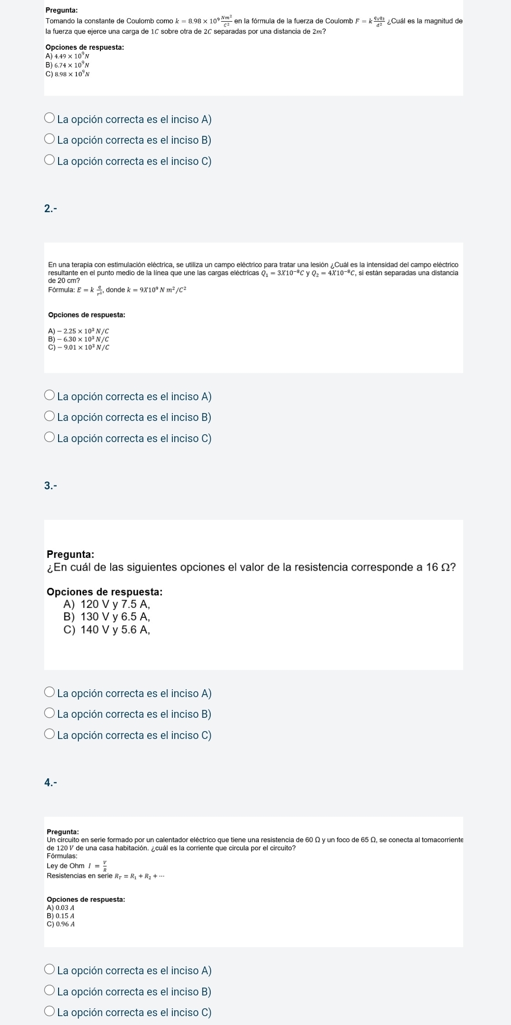 Pregunta:
Tomando la constante de Coulomb comó ok=8.98* 10^9 Nm^2/c^2  en la fórmula de la fuerza de Coulomb F=kfrac q_1q_2d^2 ¿Cuál es la magnitud de
la fuerza que ejerce una carga de 1C sobre otra de 2C separadas por una distancia de 2m?
Opciones de respuesta:
A) 4.49 × 10³N
B) 6.74 × 10°N
C) 8.98 × 10°N
La opción correcta es el inciso A)
La opción correcta es el inciso B)
La opción correcta es el inciso C)
2.-
En una terapia con estimulación eléctrica, se utiliza un campo eléctrico para tratar una lesión ¿Cuál es la intensidad del campo eléctrico
Q_1=3X10^(-8)CyQ_2=4X10^(-8)C
de 20 cm?
Fórmula: E=k q/r^2 
Opciones de respuesta:
B)-6.30* 10^3N/C
C)-9.01* 10^3N/C
La opción correcta es el inciso A)
La opción correcta es el inciso B)
La opción correcta es el inciso C)
3.-
Pregunta:
¿En cuál de las siguientes opciones el valor de la resistencia corresponde a 16 Ω?
Opciones de respuesta:
A) 120 V y 7.5 A,
B) 130 V y 6.5 A,
C) 140 V y 5.6 A,
La opción correcta es el inciso A)
La opción correcta es el inciso B)
La opción correcta es el inciso C)
4.-
Pregunta:
Un circuito en serie formado por un calentador eléctrico que tiene una resistencia de 60 Ω y un foco de 65 Ω, se conecta al tomacorriente
de 120 V de una casa habitación. ¿cuál es la corriente que circula por el circuito?
Fórmulas:
Ley de Ohm I= V/R 
Resistencias en serie 
Opciones de respuesta:
A) 0.03 A
B) 0.15 A
C) 0.96 A
La opción correcta es el inciso A)
La opción correcta es el inciso B)
La opción correcta es el inciso C)