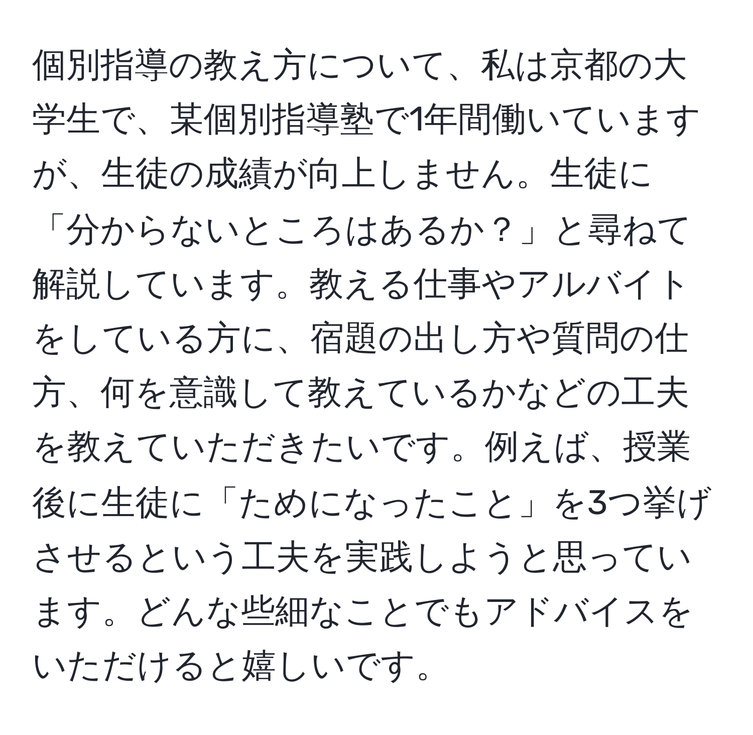 個別指導の教え方について、私は京都の大学生で、某個別指導塾で1年間働いていますが、生徒の成績が向上しません。生徒に「分からないところはあるか？」と尋ねて解説しています。教える仕事やアルバイトをしている方に、宿題の出し方や質問の仕方、何を意識して教えているかなどの工夫を教えていただきたいです。例えば、授業後に生徒に「ためになったこと」を3つ挙げさせるという工夫を実践しようと思っています。どんな些細なことでもアドバイスをいただけると嬉しいです。